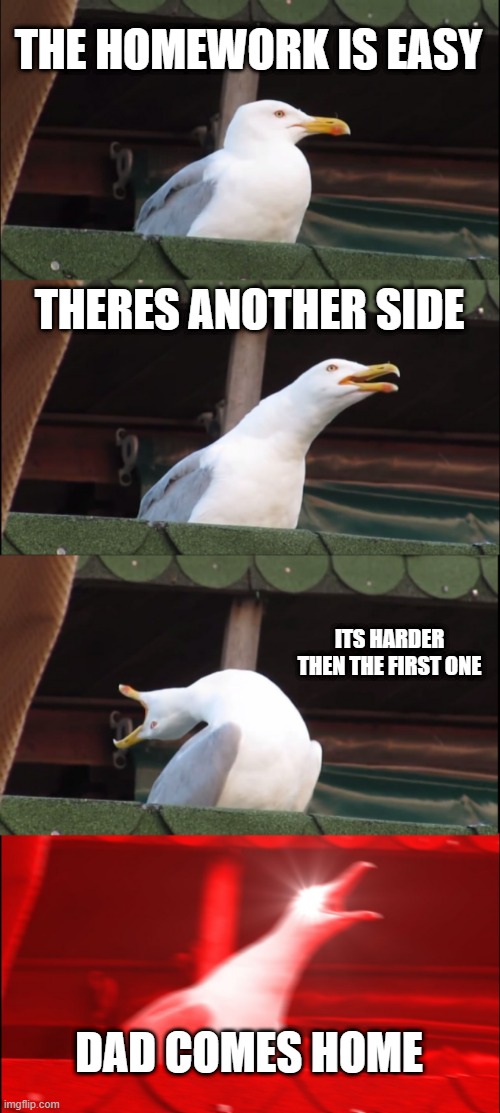 homework be like | THE HOMEWORK IS EASY; THERES ANOTHER SIDE; ITS HARDER THEN THE FIRST ONE; DAD COMES HOME | image tagged in memes,inhaling seagull | made w/ Imgflip meme maker