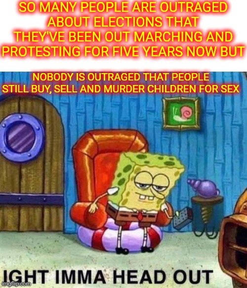 P. R. I. O. R. I. T. I. E. S. | SO MANY PEOPLE ARE OUTRAGED ABOUT ELECTIONS THAT THEY'VE BEEN OUT MARCHING AND PROTESTING FOR FIVE YEARS NOW BUT; NOBODY IS OUTRAGED THAT PEOPLE STILL BUY, SELL AND MURDER CHILDREN FOR SEX | image tagged in memes,spongebob ight imma head out,child abuse,child molester,pedophiles,delusional | made w/ Imgflip meme maker
