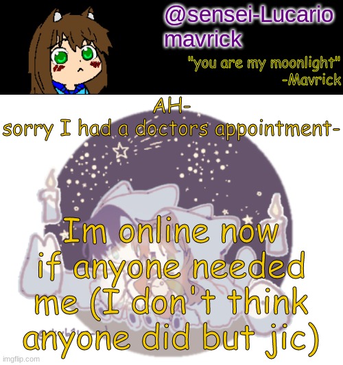 Sorry- | AH-
sorry I had a doctors appointment-; Im online now if anyone needed me (I don't think anyone did but jic) | image tagged in mavricks moonlight temp | made w/ Imgflip meme maker