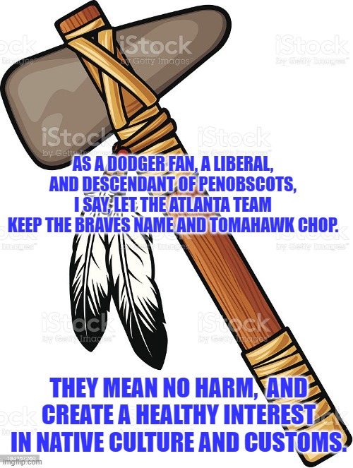 I just don't see any racism here. | AS A DODGER FAN, A LIBERAL, AND DESCENDANT OF PENOBSCOTS, I SAY, LET THE ATLANTA TEAM KEEP THE BRAVES NAME AND TOMAHAWK CHOP. THEY MEAN NO HARM,  AND CREATE A HEALTHY INTEREST IN NATIVE CULTURE AND CUSTOMS. | image tagged in politics | made w/ Imgflip meme maker