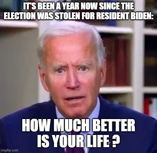 Slow Joe Biden Dementia Face | IT'S BEEN A YEAR NOW SINCE THE ELECTION WAS STOLEN FOR RESIDENT BIDEN:; HOW MUCH BETTER IS YOUR LIFE ? | image tagged in slow joe biden dementia face | made w/ Imgflip meme maker
