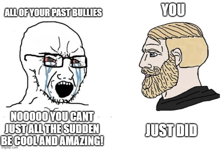 you just did lol | ALL OF YOUR PAST BULLIES; YOU; JUST DID; NOOOOO YOU CANT JUST ALL THE SUDDEN BE COOL AND AMAZING! | image tagged in soyboy vs yes chad,wholesome | made w/ Imgflip meme maker