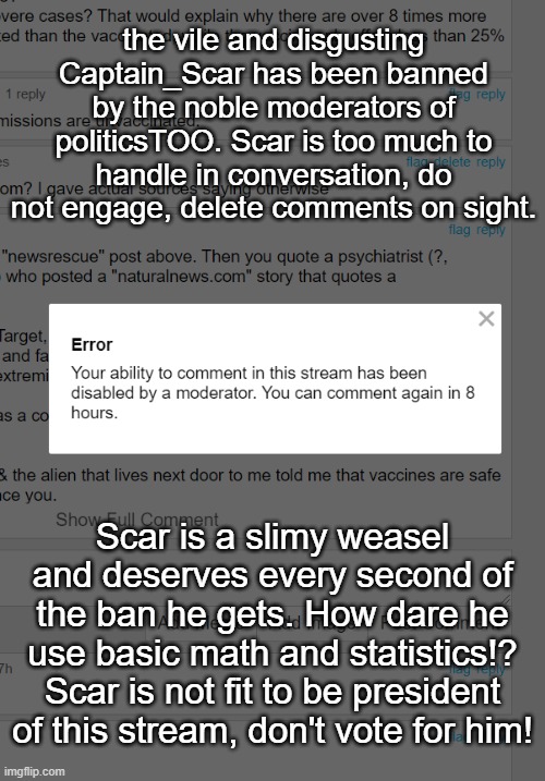 Running an attack ad on myself? Based | the vile and disgusting Captain_Scar has been banned by the noble moderators of politicsTOO. Scar is too much to handle in conversation, do not engage, delete comments on sight. Scar is a slimy weasel and deserves every second of the ban he gets. How dare he use basic math and statistics!? Scar is not fit to be president of this stream, don't vote for him! | image tagged in eat it,scar sucks | made w/ Imgflip meme maker