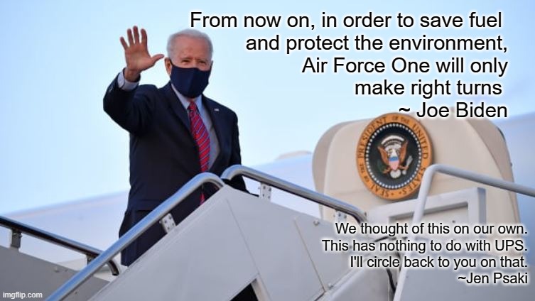 Biden Air Force One | From now on, in order to save fuel 
and protect the environment,
 Air Force One will only
 make right turns 
                     ~ Joe Biden; We thought of this on our own.
This has nothing to do with UPS.
 I'll circle back to you on that.
                                                  ~Jen Psaki | image tagged in biden air force one | made w/ Imgflip meme maker