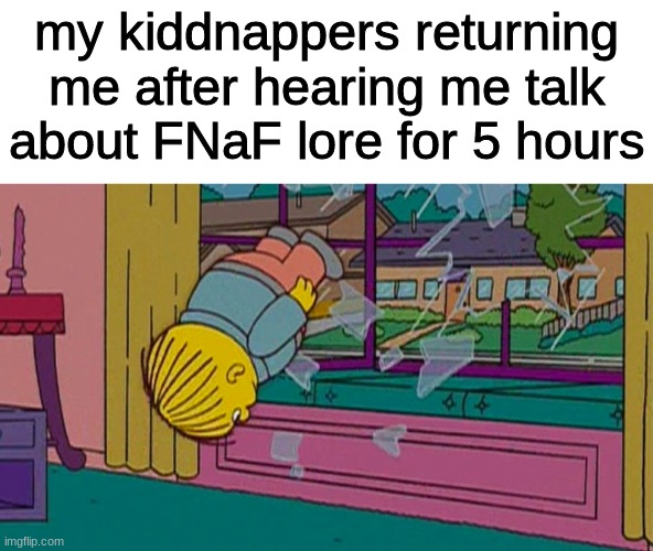haha funy | my kiddnappers returning me after hearing me talk about FNaF lore for 5 hours | image tagged in my kidnapper returning me after,fnaf,five nights at freddys,five nights at freddy's | made w/ Imgflip meme maker