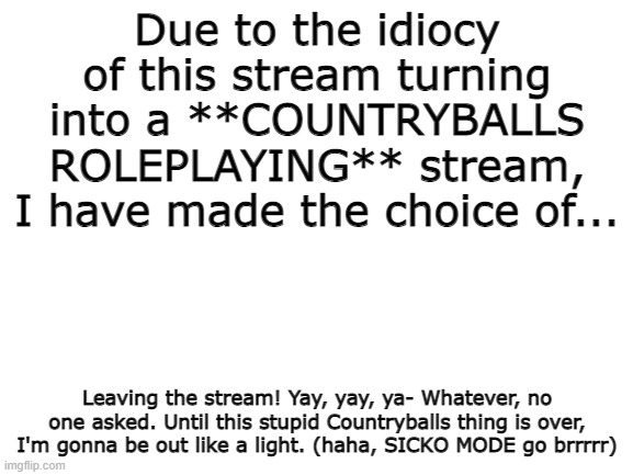 bruh moment | Due to the idiocy of this stream turning into a **COUNTRYBALLS ROLEPLAYING** stream, I have made the choice of... Leaving the stream! Yay, yay, ya- Whatever, no one asked. Until this stupid Countryballs thing is over, I'm gonna be out like a light. (haha, SICKO MODE go brrrrr) | image tagged in blank white template | made w/ Imgflip meme maker