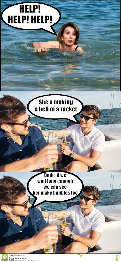 Pelosi | HELP! HELP! HELP! She's making a hell of a racket; Dude, if we wait long enough we can see her make bubbles too | image tagged in pelosi | made w/ Imgflip meme maker