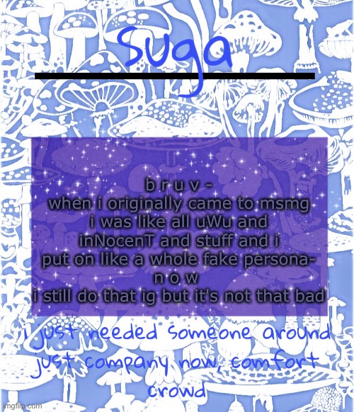 i was also shit at making templates but now- nope i'm still not super good at it ;-; | b r u v -
when i originally came to msmg i was like all uWu and inNocenT and stuff and i put on like a whole fake persona-
n o w 
i still do that ig but it's not that bad | image tagged in suga's comfort crowd template | made w/ Imgflip meme maker