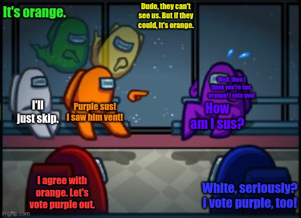 Impostor lying be like: | It's orange. Dude, they can't see us. But if they could, it's orange. Well, then I think you're sus, orange! I vote you! I'll just skip. Purple sus! I saw him vent! How am I sus? I agree with orange. Let's vote purple out. White, seriously? I vote purple, too! | image tagged in among us blame | made w/ Imgflip meme maker