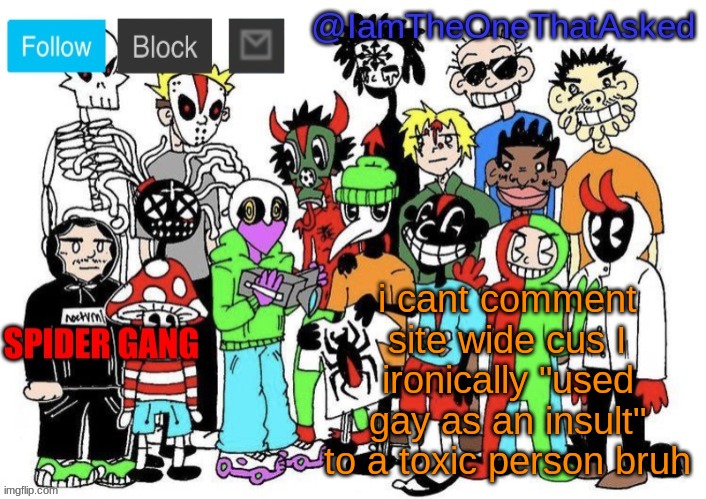 now the site mods think im homophobic, which I would never be, I always accept people no matter what, i dont want that kind of r | i cant comment site wide cus I ironically "used gay as an insult" to a toxic person bruh | image tagged in spider gang temp | made w/ Imgflip meme maker