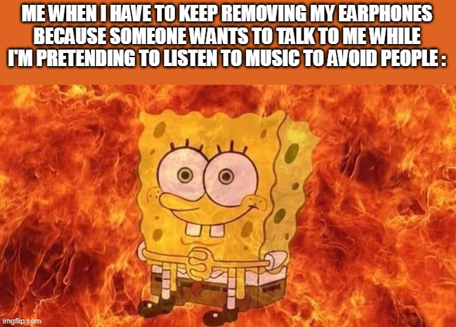 SpongeBob Sitting in Fire | ME WHEN I HAVE TO KEEP REMOVING MY EARPHONES BECAUSE SOMEONE WANTS TO TALK TO ME WHILE I'M PRETENDING TO LISTEN TO MUSIC TO AVOID PEOPLE : | image tagged in spongebob sitting in fire | made w/ Imgflip meme maker
