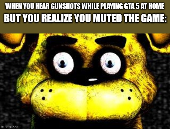 (Insert repeated swearing here) | BUT YOU REALIZE YOU MUTED THE GAME:; WHEN YOU HEAR GUNSHOTS WHILE PLAYING GTA 5 AT HOME | image tagged in golden freddy,dark humor | made w/ Imgflip meme maker