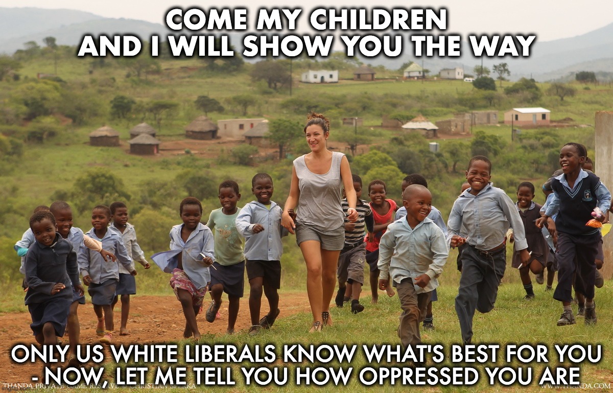 COME MY CHILDREN
AND I WILL SHOW YOU THE WAY ONLY US WHITE LIBERALS KNOW WHAT'S BEST FOR YOU
- NOW, LET ME TELL YOU HOW OPPRESSED YOU ARE | made w/ Imgflip meme maker