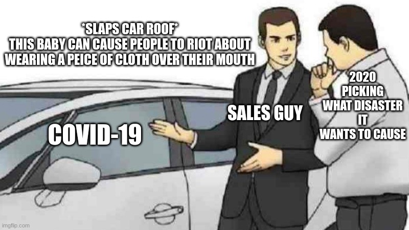 2020 be like | *SLAPS CAR ROOF*
THIS BABY CAN CAUSE PEOPLE TO RIOT ABOUT WEARING A PEICE OF CLOTH OVER THEIR MOUTH; 2020 PICKING WHAT DISASTER IT WANTS TO CAUSE; SALES GUY; COVID-19 | image tagged in memes,car salesman slaps roof of car,2020 sucked,covid-19 | made w/ Imgflip meme maker