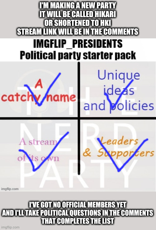 gimme a minute to make the stream | I'M MAKING A NEW PARTY
IT WILL BE CALLED HIKARI
OR SHORTENED TO HKI
STREAM LINK WILL BE IN THE COMMENTS; I'VE GOT NO OFFICIAL MEMBERS YET
AND I'LL TAKE POLITICAL QUESTIONS IN THE COMMENTS
THAT COMPLETES THE LIST | made w/ Imgflip meme maker