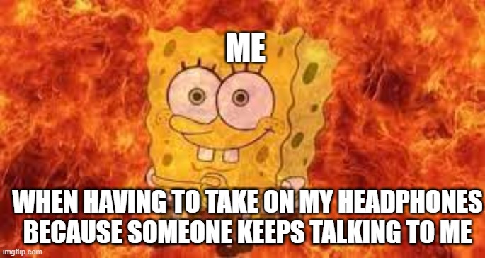 Fire my guys | ME; WHEN HAVING TO TAKE ON MY HEADPHONES BECAUSE SOMEONE KEEPS TALKING TO ME | image tagged in fire | made w/ Imgflip meme maker