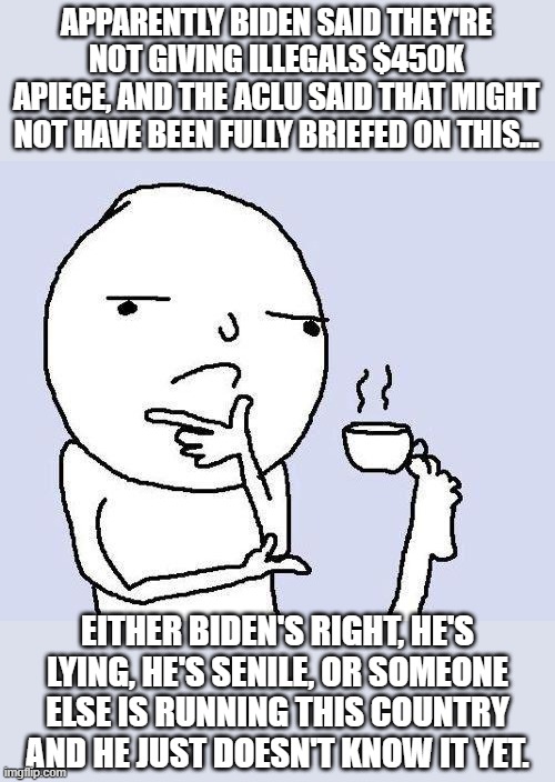 thinking meme | APPARENTLY BIDEN SAID THEY'RE NOT GIVING ILLEGALS $450K APIECE, AND THE ACLU SAID THAT MIGHT NOT HAVE BEEN FULLY BRIEFED ON THIS... EITHER BIDEN'S RIGHT, HE'S LYING, HE'S SENILE, OR SOMEONE ELSE IS RUNNING THIS COUNTRY AND HE JUST DOESN'T KNOW IT YET. | image tagged in thinking meme | made w/ Imgflip meme maker