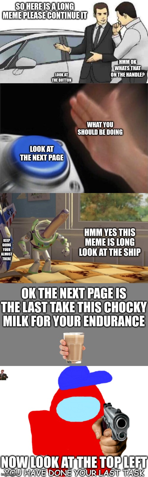 look at the end for a suprise ;) | SO HERE IS A LONG MEME PLEASE CONTINUE IT; HMM OK WHATS THAT ON THE HANDLE? LOOK AT THE BUTTON; WHAT YOU SHOULD BE DOING; LOOK AT THE NEXT PAGE; HMM YES THIS MEME IS LONG LOOK AT THE SHIP; KEEP GOING YOUR ALMOST THERE; OK THE NEXT PAGE IS THE LAST TAKE THIS CHOCKY MILK FOR YOUR ENDURANCE; NOW LOOK AT THE TOP LEFT | image tagged in memes,car salesman slaps roof of car,blank nut button,hmm yes,blank grey,you have done your last task | made w/ Imgflip meme maker