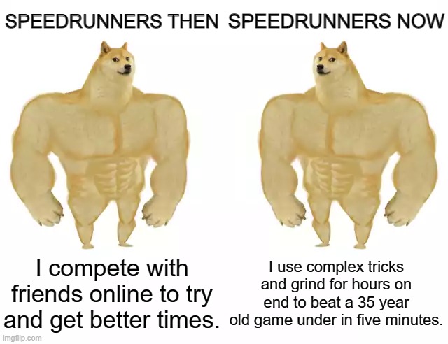 two claps for our speedrunner friends | SPEEDRUNNERS THEN; SPEEDRUNNERS NOW; I compete with friends online to try and get better times. I use complex tricks and grind for hours on end to beat a 35 year old game under in five minutes. | image tagged in buff doge vs buff doge | made w/ Imgflip meme maker