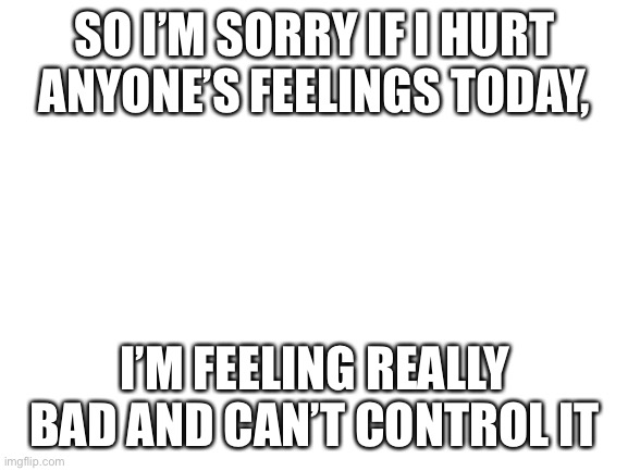 .. | SO I’M SORRY IF I HURT ANYONE’S FEELINGS TODAY, I’M FEELING REALLY BAD AND CAN’T CONTROL IT | image tagged in blank white template | made w/ Imgflip meme maker