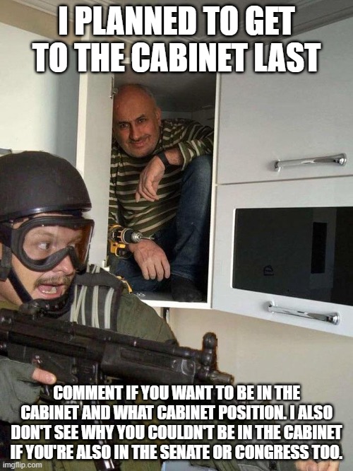 Man hiding in cabinet | I PLANNED TO GET TO THE CABINET LAST; COMMENT IF YOU WANT TO BE IN THE CABINET AND WHAT CABINET POSITION. I ALSO DON'T SEE WHY YOU COULDN'T BE IN THE CABINET IF YOU'RE ALSO IN THE SENATE OR CONGRESS TOO. | image tagged in man hiding in cabinet | made w/ Imgflip meme maker