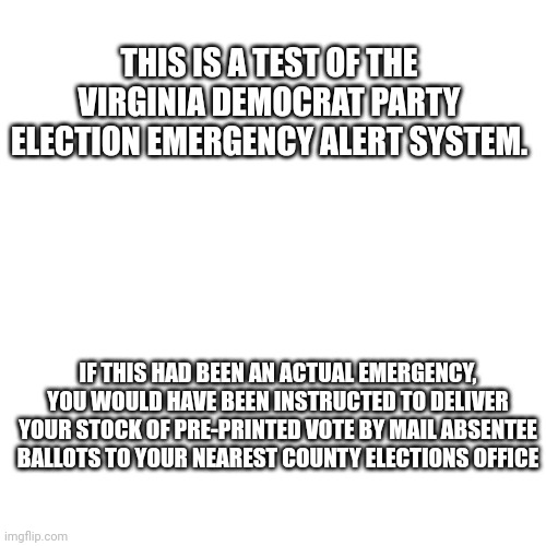 VIRGINIA DEMOCRAT EMERGENCY ALERT | THIS IS A TEST OF THE VIRGINIA DEMOCRAT PARTY ELECTION EMERGENCY ALERT SYSTEM. IF THIS HAD BEEN AN ACTUAL EMERGENCY, YOU WOULD HAVE BEEN INSTRUCTED TO DELIVER YOUR STOCK OF PRE-PRINTED VOTE BY MAIL ABSENTEE BALLOTS TO YOUR NEAREST COUNTY ELECTIONS OFFICE | image tagged in memes,blank transparent square,political meme,rigged elections | made w/ Imgflip meme maker