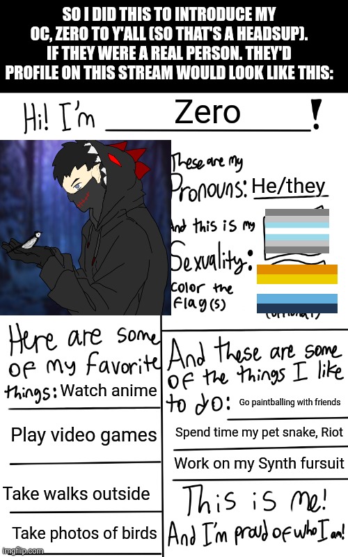 Just for a headsup, if my OC had their own profile. This is what his would look like. Check the OC stream for more stuff on them | SO I DID THIS TO INTRODUCE MY OC, ZERO TO Y'ALL (SO THAT'S A HEADSUP). IF THEY WERE A REAL PERSON. THEY'D PROFILE ON THIS STREAM WOULD LOOK LIKE THIS:; Zero; He/they; Watch anime; Go paintballing with friends; Play video games; Spend time my pet snake, Riot; Work on my Synth fursuit; Take walks outside; Take photos of birds | image tagged in lgbtq stream account profile | made w/ Imgflip meme maker