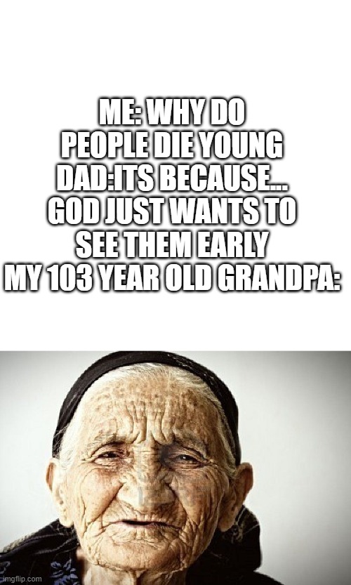 eh | ME: WHY DO PEOPLE DIE YOUNG
DAD:ITS BECAUSE... GOD JUST WANTS TO SEE THEM EARLY
MY 103 YEAR OLD GRANDPA: | image tagged in memes,blank transparent square,old person | made w/ Imgflip meme maker