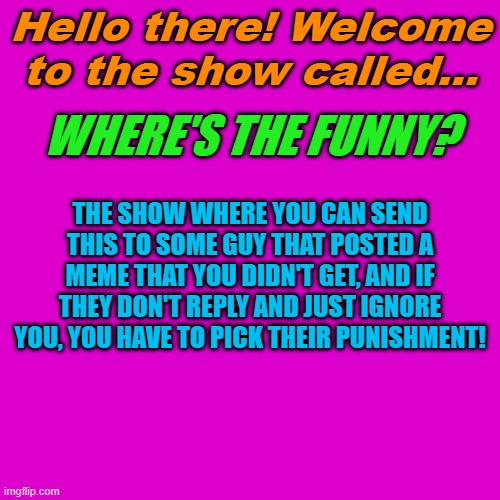Blank Transparent Square Meme | Hello there! Welcome to the show called... WHERE'S THE FUNNY? THE SHOW WHERE YOU CAN SEND THIS TO SOME GUY THAT POSTED A MEME THAT YOU DIDN'T GET, AND IF THEY DON'T REPLY AND JUST IGNORE YOU, YOU HAVE TO PICK THEIR PUNISHMENT! | image tagged in memes,blank transparent square | made w/ Imgflip meme maker