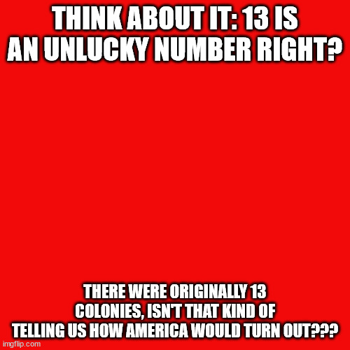 Whoa. | THINK ABOUT IT: 13 IS AN UNLUCKY NUMBER RIGHT? THERE WERE ORIGINALLY 13 COLONIES, ISN'T THAT KIND OF TELLING US HOW AMERICA WOULD TURN OUT??? | image tagged in memes,blank transparent square | made w/ Imgflip meme maker