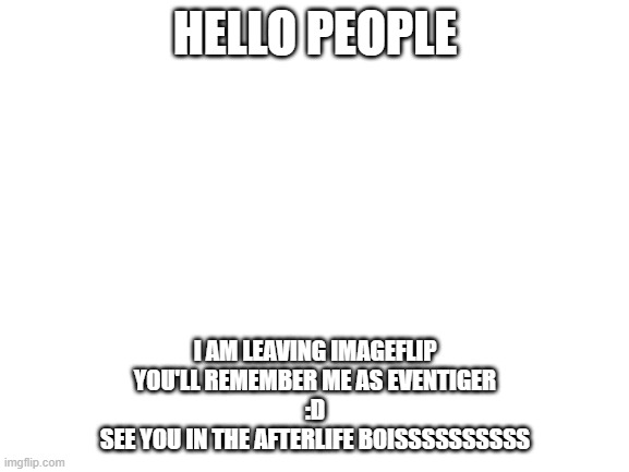 See ya later - eventiger | HELLO PEOPLE; I AM LEAVING IMAGEFLIP
YOU'LL REMEMBER ME AS EVENTIGER
:D
SEE YOU IN THE AFTERLIFE BOISSSSSSSSSS | image tagged in blank white template | made w/ Imgflip meme maker