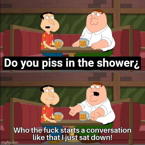 Who the f**k starts a conversation like that I just sat down! | Do you piss in the shower¿ | image tagged in who the f k starts a conversation like that i just sat down | made w/ Imgflip meme maker