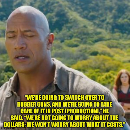 CGI Legit | “WE’RE GOING TO SWITCH OVER TO RUBBER GUNS, AND WE’RE GOING TO TAKE CARE OF IT IN POST [PRODUCTION],” HE SAID. “WE’RE NOT GOING TO WORRY ABOUT THE DOLLARS; WE WON’T WORRY ABOUT WHAT IT COSTS.” | image tagged in dwayne johnson | made w/ Imgflip meme maker