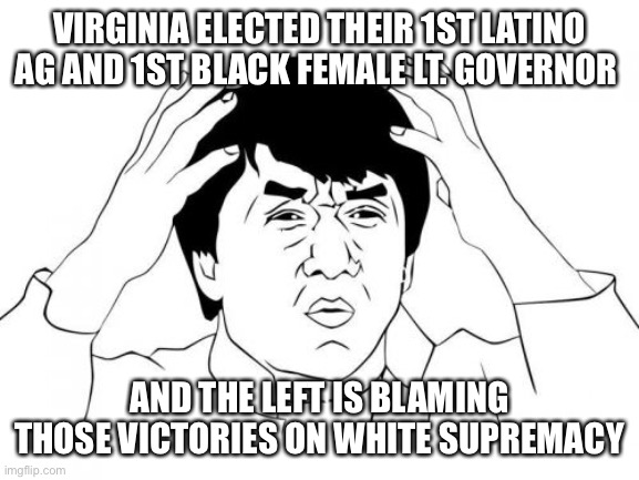 Jackie Chan WTF Meme | VIRGINIA ELECTED THEIR 1ST LATINO AG AND 1ST BLACK FEMALE LT. GOVERNOR; AND THE LEFT IS BLAMING THOSE VICTORIES ON WHITE SUPREMACY | image tagged in memes,jackie chan wtf | made w/ Imgflip meme maker