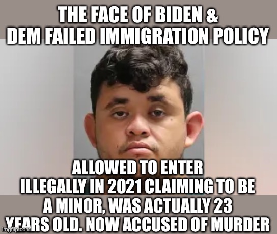 Failed immigration policies. It is time to make Americans, not foreigners, the top priority. | THE FACE OF BIDEN & DEM FAILED IMMIGRATION POLICY; ALLOWED TO ENTER ILLEGALLY IN 2021 CLAIMING TO BE A MINOR, WAS ACTUALLY 23 YEARS OLD. NOW ACCUSED OF MURDER | image tagged in failed policy,immigration,priority,us citizens,criminal immigrants | made w/ Imgflip meme maker