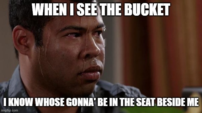sweating bullets | WHEN I SEE THE BUCKET I KNOW WHOSE GONNA' BE IN THE SEAT BESIDE ME | image tagged in sweating bullets | made w/ Imgflip meme maker