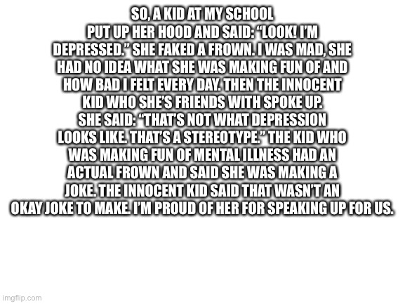 It kinda made my day. | SO, A KID AT MY SCHOOL PUT UP HER HOOD AND SAID: “LOOK! I’M DEPRESSED.” SHE FAKED A FROWN. I WAS MAD, SHE HAD NO IDEA WHAT SHE WAS MAKING FUN OF AND HOW BAD I FELT EVERY DAY. THEN THE INNOCENT KID WHO SHE’S FRIENDS WITH SPOKE UP. SHE SAID: “THAT’S NOT WHAT DEPRESSION LOOKS LIKE. THAT’S A STEREOTYPE.” THE KID WHO WAS MAKING FUN OF MENTAL ILLNESS HAD AN ACTUAL FROWN AND SAID SHE WAS MAKING A JOKE. THE INNOCENT KID SAID THAT WASN’T AN OKAY JOKE TO MAKE. I’M PROUD OF HER FOR SPEAKING UP FOR US. | image tagged in blank white template,depression | made w/ Imgflip meme maker