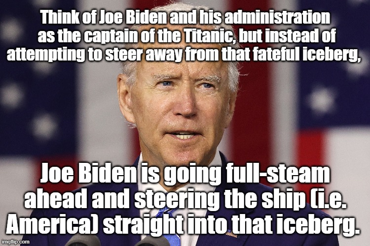 Unlike Titanic's captain, Joe Biden is going full-steam ahead and steering the ship (i.e. America) straight into that iceberg. |  Think of Joe Biden and his administration
 as the captain of the Titanic, but instead of attempting to steer away from that fateful iceberg, Joe Biden is going full-steam ahead and steering the ship (i.e. America) straight into that iceberg. | image tagged in memes,joe biden,american politics,political memes,democrats,titanic | made w/ Imgflip meme maker