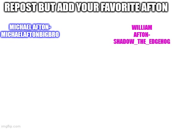 Blank White Template | REPOST BUT ADD YOUR FAVORITE AFTON; MICHAEL AFTON- MICHAELAFTONBIGBRO; WILLIAM AFTON- SHADOW_THE_EDGEHOG | image tagged in blank white template | made w/ Imgflip meme maker