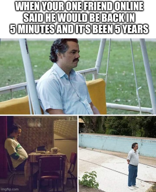 Sad Pablo Escobar | WHEN YOUR ONE FRIEND ONLINE SAID HE WOULD BE BACK IN 5 MINUTES AND IT’S BEEN 5 YEARS | image tagged in memes,sad pablo escobar | made w/ Imgflip meme maker