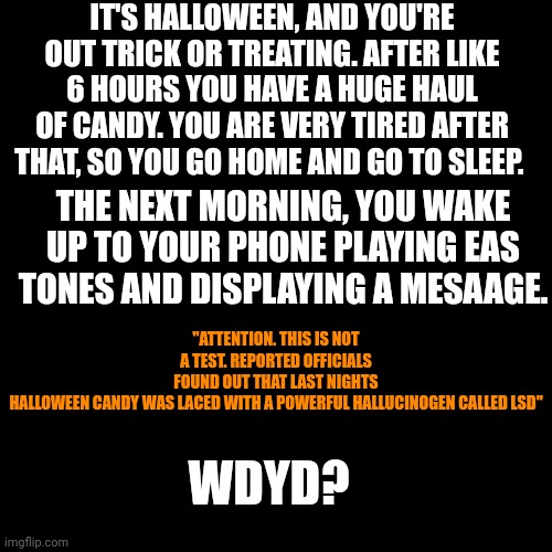 Blank Transparent Square Meme | IT'S HALLOWEEN, AND YOU'RE OUT TRICK OR TREATING. AFTER LIKE 6 HOURS YOU HAVE A HUGE HAUL OF CANDY. YOU ARE VERY TIRED AFTER THAT, SO YOU GO HOME AND GO TO SLEEP. THE NEXT MORNING, YOU WAKE UP TO YOUR PHONE PLAYING EAS TONES AND DISPLAYING A MESAAGE. "ATTENTION. THIS IS NOT A TEST. REPORTED OFFICIALS FOUND OUT THAT LAST NIGHTS HALLOWEEN CANDY WAS LACED WITH A POWERFUL HALLUCINOGEN CALLED LSD"; WDYD? | image tagged in memes,blank transparent square | made w/ Imgflip meme maker