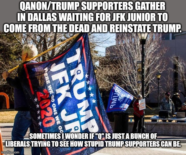 Qadumb | QANON/TRUMP SUPPORTERS GATHER IN DALLAS WAITING FOR JFK JUNIOR TO COME FROM THE DEAD AND REINSTATE TRUMP. SOMETIMES I WONDER IF "Q" IS JUST A BUNCH OF LIBERALS TRYING TO SEE HOW STUPID TRUMP SUPPORTERS CAN BE. | image tagged in qanon,trump supporter,conservative,republican,joe biden,election fraud | made w/ Imgflip meme maker