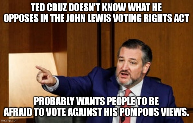 Ted Cruz and his ignorance about elections | TED CRUZ DOESN’T KNOW WHAT HE OPPOSES IN THE JOHN LEWIS VOTING RIGHTS ACT; PROBABLY WANTS PEOPLE TO BE AFRAID TO VOTE AGAINST HIS POMPOUS VIEWS. | image tagged in ted cruz,john lewis,election reform,pompous,republicans,ignorance | made w/ Imgflip meme maker