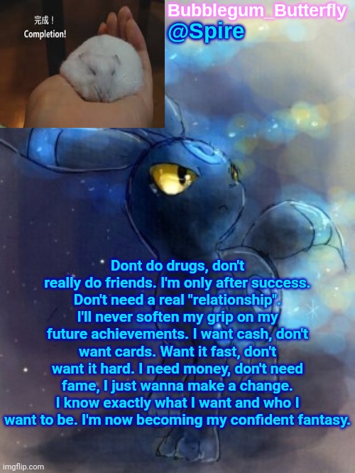 Spire announcement temp | Dont do drugs, don't really do friends. I'm only after success.
Don't need a real "relationship". I'll never soften my grip on my future achievements. I want cash, don't want cards. Want it fast, don't want it hard. I need money, don't need fame, I just wanna make a change. I know exactly what I want and who I want to be. I'm now becoming my confident fantasy. | image tagged in spire announcement temp | made w/ Imgflip meme maker