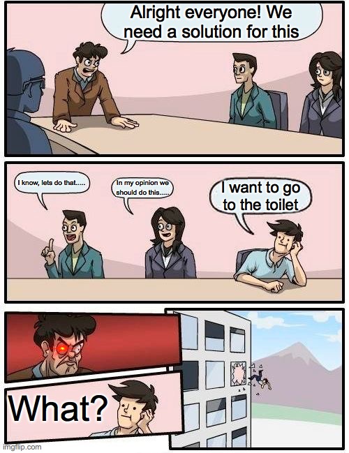 Boardroom Meeting Suggestion | Alright everyone! We need a solution for this; I know, lets do that..... In my opinion we should do this..... I want to go to the toilet; What? | image tagged in memes,boardroom meeting suggestion | made w/ Imgflip meme maker