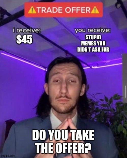 i receive you receive | $45; STUPID MEMES YOU DIDN'T ASK FOR; DO YOU TAKE THE OFFER? | image tagged in i receive you receive | made w/ Imgflip meme maker