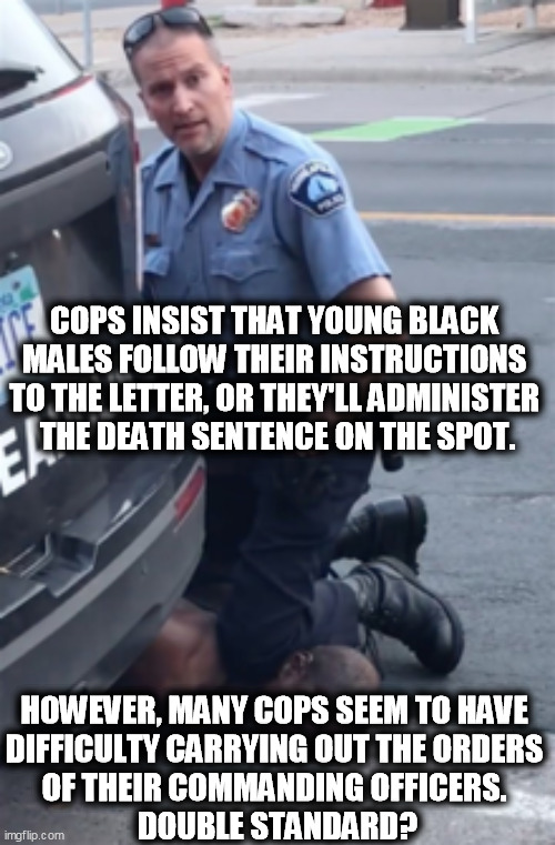 All those rough, tough cops afraid of a little bitty jab. | COPS INSIST THAT YOUNG BLACK 
MALES FOLLOW THEIR INSTRUCTIONS 
TO THE LETTER, OR THEY'LL ADMINISTER 
THE DEATH SENTENCE ON THE SPOT. HOWEVER, MANY COPS SEEM TO HAVE 
DIFFICULTY CARRYING OUT THE ORDERS 
OF THEIR COMMANDING OFFICERS. 
DOUBLE STANDARD? | image tagged in george floyd,police,afraid,vaccination | made w/ Imgflip meme maker
