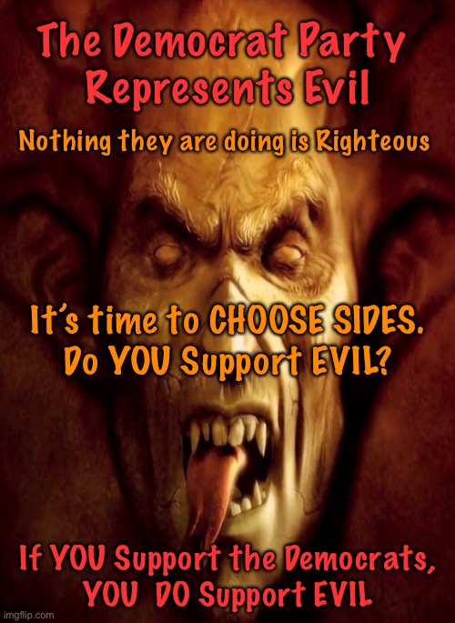 Choose a Side - not picking, is picking | The Democrat Party 
Represents Evil; Nothing they are doing is Righteous; It’s time to CHOOSE SIDES.
Do YOU Support EVIL? If YOU Support the Democrats,
YOU  DO Support EVIL | image tagged in memes,evil,democrat politicians,power money control,out of control,progressives are destroying america | made w/ Imgflip meme maker