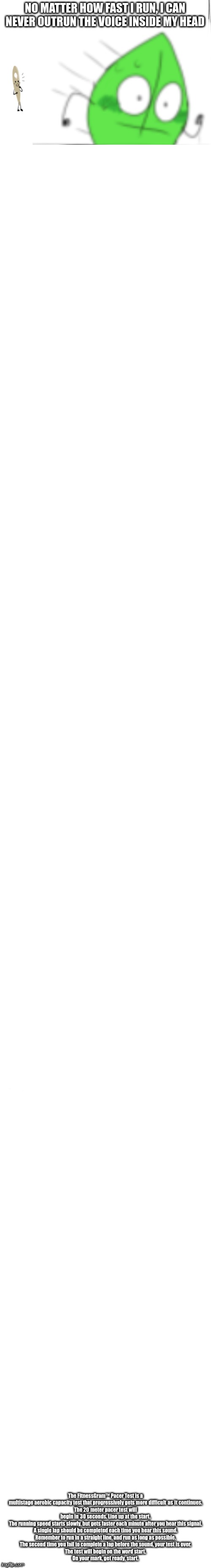 :) | The FitnessGram™ Pacer Test is a multistage aerobic capacity test that progressively gets more difficult as it continues.
The 20 meter pacer test will begin in 30 seconds. Line up at the start.
The running speed starts slowly, but gets faster each minute after you hear this signal.
A single lap should be completed each time you hear this sound.
Remember to run in a straight line, and run as long as possible.
The second time you fail to complete a lap before the sound, your test is over.
The test will begin on the word start.
On your mark, get ready, start. | made w/ Imgflip meme maker