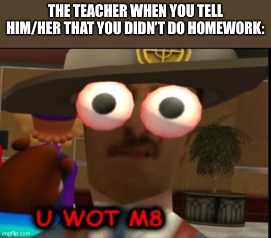 U wot m8 SwagMaster | THE TEACHER WHEN YOU TELL HIM/HER THAT YOU DIDN’T DO HOMEWORK: | image tagged in u wot m8 swagmaster | made w/ Imgflip meme maker